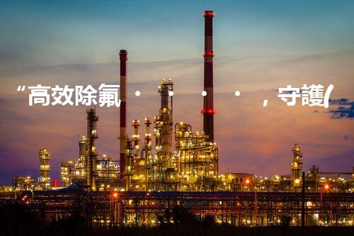 “高效除氟，守護(hù)碧水藍(lán)天——廢水中氟離子處理新篇章”